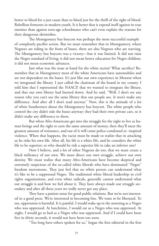 better o bleed for just cause than to bleed just for the thrill of the sight of blood. Rebellon fermens in modern yourh. i beteer that it expend iself against it rue even explain the reasons for enemies than against teen-age schoolmates who their dangerous skirmishes “The Montgomery bus boycott was perhaps the most successful example of completely pacifist action. But we must remember that in Montgomery, where Negroes are iding in the front of buses, there are also Negroes who are starving, ‘The Montgomery bus boycott was a victory—but it was limiced. Ie did not raise the Negro standard of livingi it did not mean better education for Negro childen, it did not mean cconomic advances. Juse what was the issue at hand for the white racists? What sacrifice? Re- member chat in Montgomery most of the white Americans have automobiles and are not dependent on the buses. 1¢sjust like our own experience in Montoe when we integrated the library. | just called the chairman of the board in my county. I told him that T represented the NAACE, that we wanted to integrace the library, and that our own library had burned down. And he said, “Well, 1 don’ sec any reason why you canic use the same library that our people use. It worit make any difference. And afier all 1 donie read anyway.” Now, this is the aitude of 2 loc of white Southerners about the Montgomery bus boycore. The white people who control the ciy didn’t rde the buses anyways they had their own private cars, so it didnit make any difference o them. But when Afro-Americans get into the struggle for the right o live as hu- man beings and the righ to earn the same amount of money; then theyll meet the greatest amount of resistance, and out of it will come police-condoned or -inspired violence. When that happens,the racist must be made to realze that in atiacking us he risks his own lfe. After all, his lfe is a white i, and he considers the white life o be superior; so why should he risk a superior life o take an inferior one? Now I beleve, and a lot of other Negroes do too, that we must create 2 black milicancy of our own. We must direct our own struggle, achieve our own destiny. We must realize that many Afro-Americans have become skeprical extremely suspicious of the so-called white liberals who have dominated “Negro™ freedom movements. They juse feel that no white person can understand what it lke to be a suppressed Negro. The tradiional white liberal leadership in civil rights organizations, and even white radicals, generally cannot understand what our struggle is and how we feel about i. They have always made our suruggle sec- ondary and afer all tese years we really never got any place “They have 2 patienc sense for good public reations. But we’e not interest- edin a good press. We’e interested in becoming fiee. We wan o be liberated. To me, oppression s harmiful I i painful. | would wake up in the morningasa Negro who was oppressed. At lunchtime, I would eat as 2 Negro who was oppresed. At night, T would go to bed as a Negro who was oppressed. And if 1 could have been fiee in thirty seconds, it would not have been t00 soon. “Too long have others spoken for us” began the st editorial in the frst 5